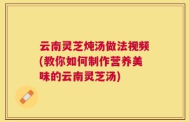 云南灵芝炖汤做法视频(教你如何制作营养美味的云南灵芝汤)