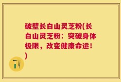 破壁长白山灵芝粉(长白山灵芝粉：突破身体极限，改变健康命运！)
