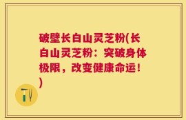 破壁长白山灵芝粉(长白山灵芝粉：突破身体极限，改变健康命运！)