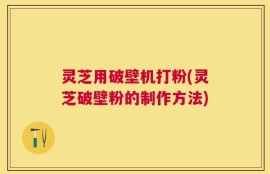 灵芝用破壁机打粉(灵芝破壁粉的制作方法)
