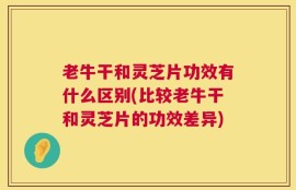老牛干和灵芝片功效有什么区别(比较老牛干和灵芝片的功效差异)