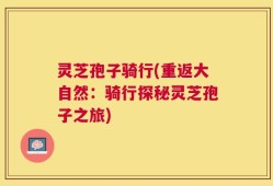 灵芝孢子骑行(重返大自然：骑行探秘灵芝孢子之旅)