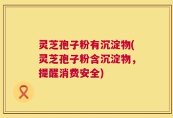 灵芝孢子粉有沉淀物(灵芝孢子粉含沉淀物，提醒消费安全)