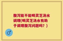 腹泻能不能喝灵芝汤水调理(喝灵芝汤水有助于调理腹泻问题吗？)