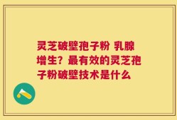 灵芝破壁孢子粉 乳腺增生？最有效的灵芝孢子粉破壁技术是什么