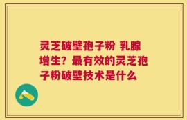 灵芝破壁孢子粉 乳腺增生？最有效的灵芝孢子粉破壁技术是什么