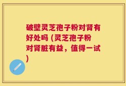 破壁灵芝孢子粉对肾有好处吗 (灵芝孢子粉对肾脏有益，值得一试)