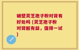 破壁灵芝孢子粉对肾有好处吗 (灵芝孢子粉对肾脏有益，值得一试)