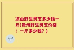 凉山野生灵芝多少钱一斤(贵州野生灵芝价格：一斤多少钱？)