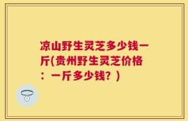 凉山野生灵芝多少钱一斤(贵州野生灵芝价格：一斤多少钱？)