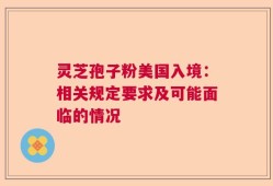 灵芝孢子粉美国入境：相关规定要求及可能面临的情况