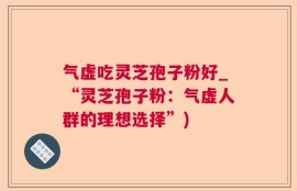 气虚吃灵芝孢子粉好_“灵芝孢子粉：气虚人群的理想选择”)