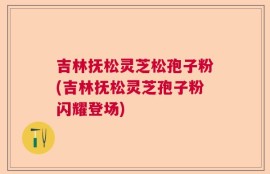 吉林抚松灵芝松孢子粉(吉林抚松灵芝孢子粉闪耀登场)