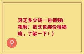灵芝多少钱一包视频(视频：灵芝包装价格揭晓，了解一下！)