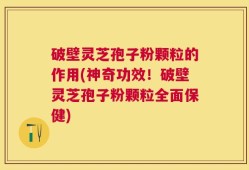 破壁灵芝孢子粉颗粒的作用(神奇功效！破壁灵芝孢子粉颗粒全面保健)