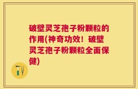 破壁灵芝孢子粉颗粒的作用(神奇功效！破壁灵芝孢子粉颗粒全面保健)