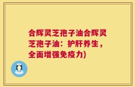 合辉灵芝孢子油合辉灵芝孢子油：护肝养生，全面增强免疫力)