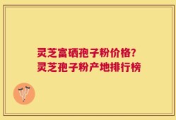 灵芝富硒孢子粉价格？灵芝孢子粉产地排行榜