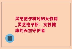 灵芝孢子粉对妇女作用_灵芝孢子粉：女性健康的天然守护者