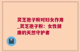 灵芝孢子粉对妇女作用_灵芝孢子粉：女性健康的天然守护者