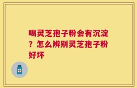 喝灵芝孢子粉会有沉淀？怎么辨别灵芝孢子粉好坏