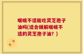 喉咙不适能吃灵芝孢子油吗(适合缓解喉咙不适的灵芝孢子油？)