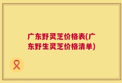 广东野灵芝价格表(广东野生灵芝价格清单)