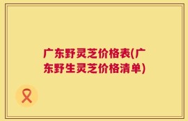 广东野灵芝价格表(广东野生灵芝价格清单)