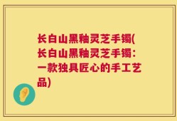 长白山黑釉灵芝手镯(长白山黑釉灵芝手镯：一款独具匠心的手工艺品)