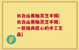 长白山黑釉灵芝手镯(长白山黑釉灵芝手镯：一款独具匠心的手工艺品)