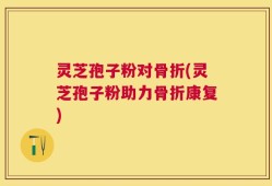 灵芝孢子粉对骨折(灵芝孢子粉助力骨折康复)