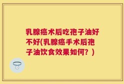 乳腺癌术后吃孢子油好不好(乳腺癌手术后孢子油饮食效果如何？)