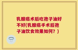 乳腺癌术后吃孢子油好不好(乳腺癌手术后孢子油饮食效果如何？)