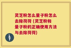 灵芝粉怎么量子粉怎么去除荷荷 (灵芝粉和量子粉的正确使用方法与去除荷荷)