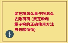 灵芝粉怎么量子粉怎么去除荷荷 (灵芝粉和量子粉的正确使用方法与去除荷荷)