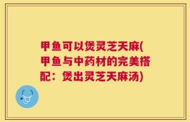 甲鱼可以煲灵芝天麻(甲鱼与中药材的完美搭配：煲出灵芝天麻汤)