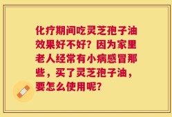 化疗期间吃灵芝孢子油效果好不好？因为家里老人经常有小病感冒那些，买了灵芝孢子油，要怎么使用呢？