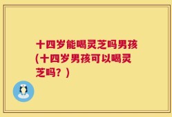 十四岁能喝灵芝吗男孩(十四岁男孩可以喝灵芝吗？)