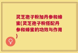 灵芝孢子粉加丹参和蜂蜜(灵芝孢子粉搭配丹参和蜂蜜的功效与作用)