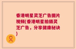 香港明星灵芝广告图片视频(香港明星拍摄灵芝广告，分享健康秘诀)