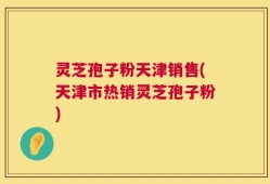 灵芝孢子粉天津销售(天津市热销灵芝孢子粉)