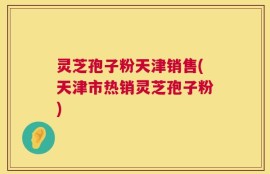 灵芝孢子粉天津销售(天津市热销灵芝孢子粉)