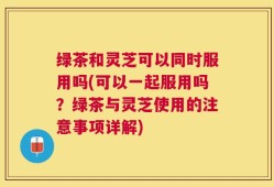 绿茶和灵芝可以同时服用吗(可以一起服用吗？绿茶与灵芝使用的注意事项详解)