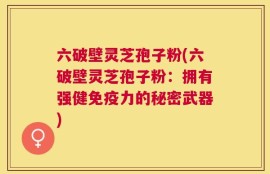 六破壁灵芝孢子粉(六破壁灵芝孢子粉：拥有强健免疫力的秘密武器)