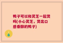 鸭子可以和灵芝一起煲吗(小心灵芝，煲出口感香醇的鸭子)