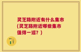 灵芝路附近有什么集市(灵芝路附近哪些集市值得一逛？)