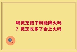 喝灵芝孢子粉能降火吗？灵芝吃多了会上火吗