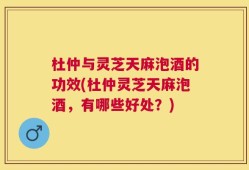 杜仲与灵芝天麻泡酒的功效(杜仲灵芝天麻泡酒，有哪些好处？)