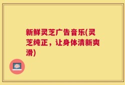 新鲜灵芝广告音乐(灵芝纯正，让身体清新爽滑)