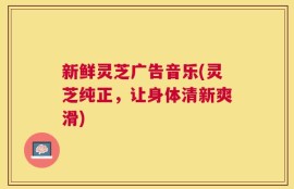 新鲜灵芝广告音乐(灵芝纯正，让身体清新爽滑)